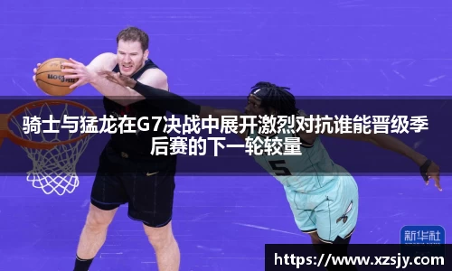 骑士与猛龙在G7决战中展开激烈对抗谁能晋级季后赛的下一轮较量